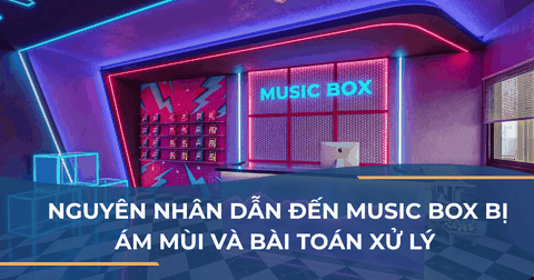 NGUYÊN NHÂN DẪN ĐẾN MUSIC BOX BỊ ÁM MÙI VÀ BÀI TOÁN XỬ LÝ TỪ KHÂU THI CÔNG