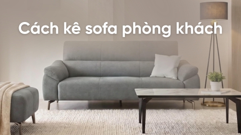 Cách kê sofa phòng khách đẹp, tối ưu diện tích và công năng