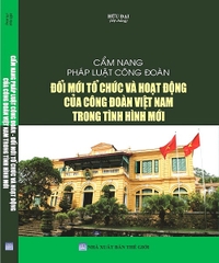 Cẩm Nang Pháp Luật Công Đoàn Đổi Mới Tổ Chức Và Hoạt Động Của Công Đoàn Việt Nam Trong Tình Hình Mới