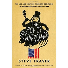 The Age of Acquiescence: The Life and Death of American Resistance to Organized Wealth and Power