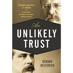 An Unlikely Trust: Theodore Roosevelt, J.P. Morgan, and the Improbable Partnership That Remade American Business