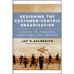 Designing the Customer-Centric Organization: A Guide to Strategy, Structure, and Process