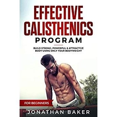 Effective Calisthenics Program For Beginners: Build Strong, Powerful & Attractive Body Using Only Your Bodyweight