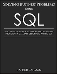 SOLVING BUSINESS PROBLEMS USING SQL: A DEFINITIVE GUIDE FOR BEGINNERS WHO WANT TO BE PROFICIENT IN DATABASE DESIGN AND WRITING SQL