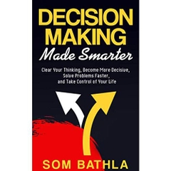 Decision Making Made Smarter: Clear Your Thinking, Become More Decisive, Solve Problems Faster, and Take Control of Your Life