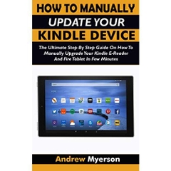 HOW TO MANUALLY UPDATE YOUR KINDLE DEVICE: The Ultimate Step By Step Guide On How To Manually Upgrade Your Kindle E-Reader And Fire Tablet In Few Minutes. Easy Guide For All Kindle Users