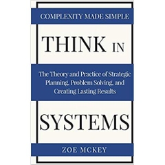 Think in Systems: The Theory and Practice of Strategic Planning, Problem Solving, and Creating Lasting Results - Complexity Made Simple