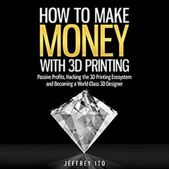 How to Make Money with 3D Printing: Passive Profits, Hacking the 3D Printing Ecosystem, and Becoming a World-Class 3D Designer