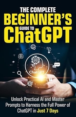The Complete Beginner’s Guide To ChatGPT: Unlock Practical AI and Master Prompts to Harness the Full Power of ChatGPT in Just 7 Days