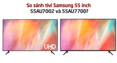 So sánh tivi Samsung 55 inch 55AU7002 và 55AU7700? Nên mua sản phẩm nào?