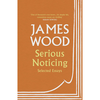 Serious Noticing: Selected Essays, 1997-2019 - James Wood